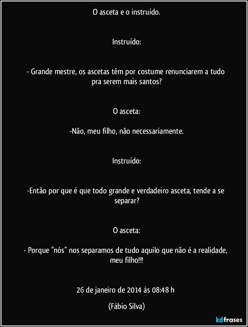 O asceta e o instruído.


Instruído:


- Grande mestre, os ascetas têm por costume renunciarem a tudo pra serem mais santos?


O asceta:

-Não, meu filho, não necessariamente.


Instruído:


-Então por que é que todo grande e verdadeiro asceta, tende a se separar?


O asceta:

- Porque "nós" nos separamos de tudo aquilo que não é a realidade, meu filho!!!


26 de janeiro de 2014 às 08:48  h (Fábio Silva)