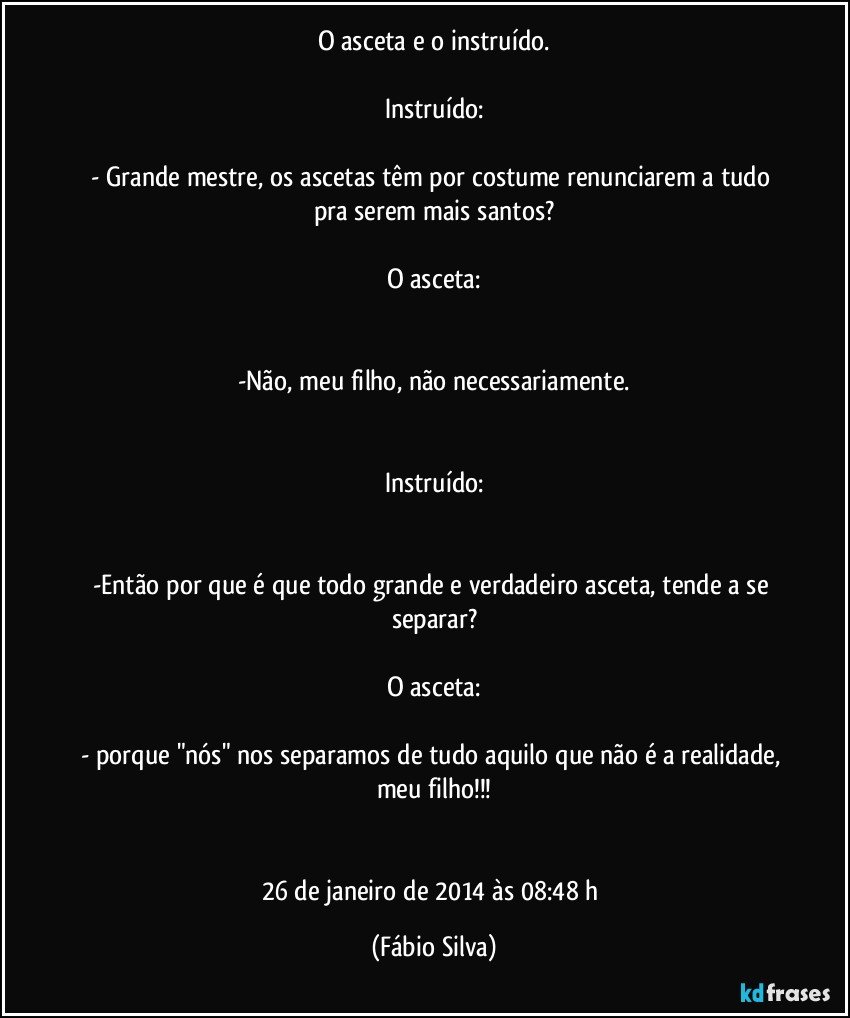 O asceta e o instruído.

Instruído:

- Grande mestre, os ascetas têm por costume renunciarem a tudo pra serem mais santos?

O asceta:


-Não, meu filho, não necessariamente.


Instruído:


-Então por que é que todo grande e verdadeiro asceta, tende a se separar?

O asceta:

- porque "nós" nos separamos de tudo aquilo que não é a realidade, meu filho!!!


26 de janeiro de 2014 às 08:48 h (Fábio Silva)