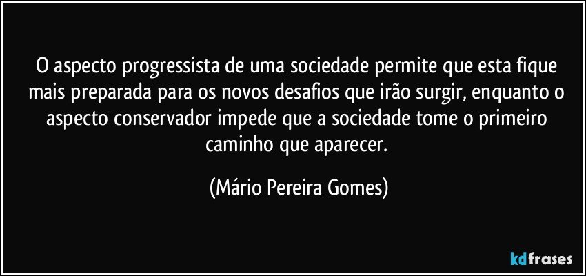 O aspecto progressista de uma sociedade permite que esta fique mais preparada para os novos desafios que irão surgir, enquanto o aspecto conservador impede que a sociedade tome o primeiro caminho que aparecer. (Mário Pereira Gomes)