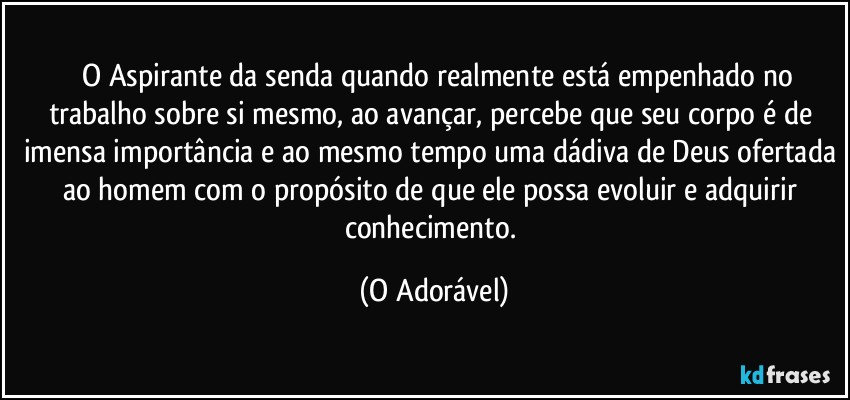 ⁠ O Aspirante da senda quando realmente está empenhado no trabalho sobre si mesmo, ao avançar, percebe que seu corpo é de imensa importância e ao mesmo tempo uma dádiva de Deus ofertada ao homem com o propósito de que ele possa evoluir e adquirir conhecimento. (O Adorável)