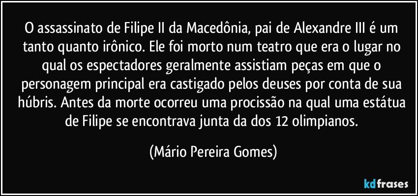 O assassinato de Filipe II da Macedônia, pai de Alexandre III é um tanto quanto irônico. Ele foi morto num teatro que era o lugar no qual os espectadores geralmente assistiam peças em que o personagem principal era castigado pelos deuses por conta de sua húbris. Antes da morte ocorreu uma procissão na qual uma estátua de Filipe se encontrava junta da dos 12 olimpianos. (Mário Pereira Gomes)