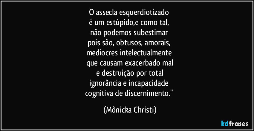 O assecla esquerdiotizado 
é um estúpido,e como tal, 
não podemos subestimar 
pois são,  obtusos, amorais, 
mediocres intelectualmente 
que causam exacerbado mal
 e destruição por total 
ignorância e incapacidade 
cognitiva de discernimento." (Mônicka Christi)