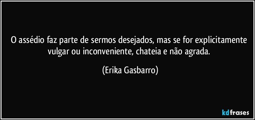 O assédio faz parte de sermos desejados, mas se for explicitamente vulgar ou inconveniente, chateia e não agrada. (Erika Gasbarro)