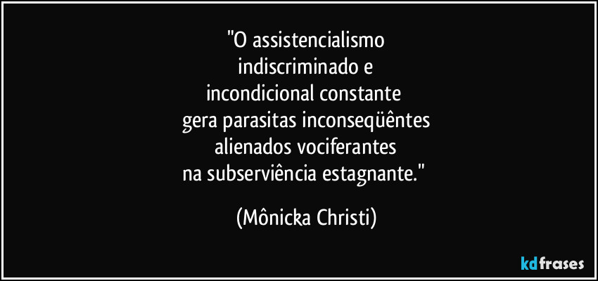 "O assistencialismo
 indiscriminado e 
incondicional constante 
gera parasitas inconseqüêntes
 alienados vociferantes 
na subserviência estagnante." (Mônicka Christi)