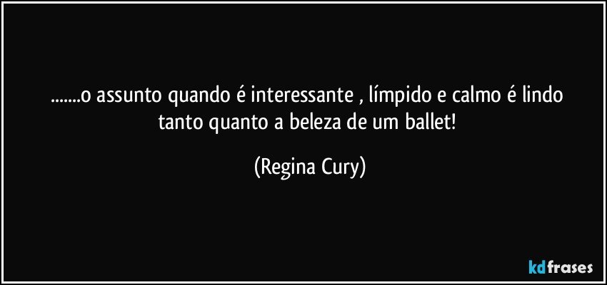 ...o  assunto  quando  é interessante  , límpido e calmo  é lindo  tanto quanto   a beleza de um ballet! (Regina Cury)