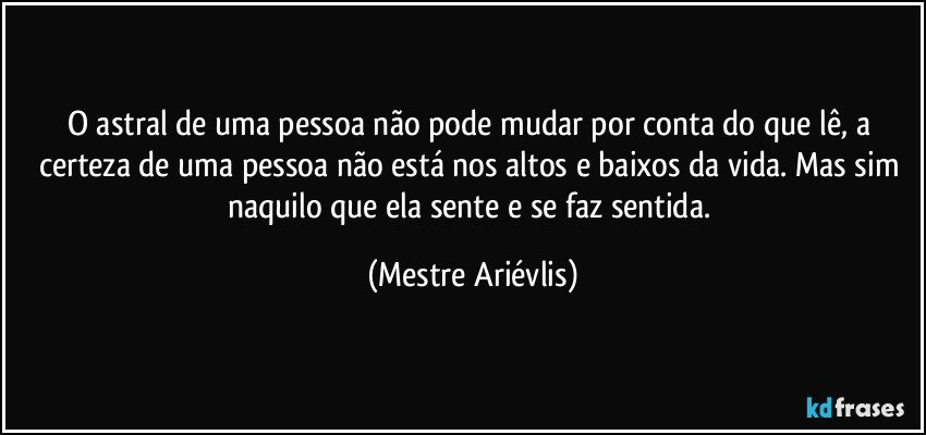 O astral de uma pessoa não pode mudar por conta  do que lê, a certeza de uma pessoa não está nos altos e baixos da vida. Mas sim naquilo que ela sente e se faz sentida. (Mestre Ariévlis)