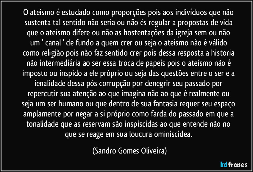 O ateísmo é estudado como proporções pois aos indivíduos que não sustenta tal sentido não seria ou não és regular a propostas de vida que o ateísmo difere ou não as hostentações da igreja sem ou não um ' canal  ' de fundo a quem crer ou seja o ateísmo não é válido como religião pois não faz sentido crer pois dessa resposta a historia não intermediária ao ser essa troca de papeis pois o ateísmo não é imposto ou inspido a ele próprio ou seja das questões entre o ser e a ienalidade dessa pós corrupção por denegrir seu passado por repercutir sua atenção ao que imagina não ao que é realmente ou seja um ser humano ou que dentro de sua fantasia requer seu espaço amplamente por negar a si próprio como farda do passado em que a tonalidade que as reservam são inspiscidas ao que entende não no que se reage em sua loucura ominiscidea. (Sandro Gomes Oliveira)