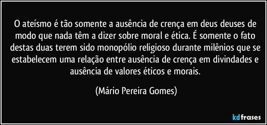 O ateísmo é tão somente a ausência de crença em deus/deuses de modo que nada têm a dizer sobre moral e ética. É somente o fato destas duas terem sido monopólio religioso durante milênios que se estabelecem uma relação entre ausência de crença em divindades e ausência de valores éticos e morais. (Mário Pereira Gomes)