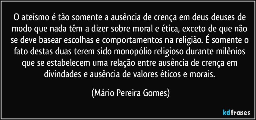 O ateísmo é tão somente a ausência de crença em deus/deuses de modo que nada têm a dizer sobre moral e ética, exceto de que não se deve basear escolhas e comportamentos na religião. É somente o fato destas duas terem sido monopólio religioso durante milênios que se estabelecem uma relação entre ausência de crença em divindades e ausência de valores éticos e morais. (Mário Pereira Gomes)