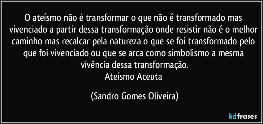 O ateísmo não é transformar o que não é transformado mas vivenciado a partir dessa transformação onde resistir não é o melhor caminho mas recalcar pela natureza o que se foi transformado pelo que foi vivenciado ou que se arca como simbolismo a mesma vivência dessa transformação.
Ateísmo Aceuta (Sandro Gomes Oliveira)