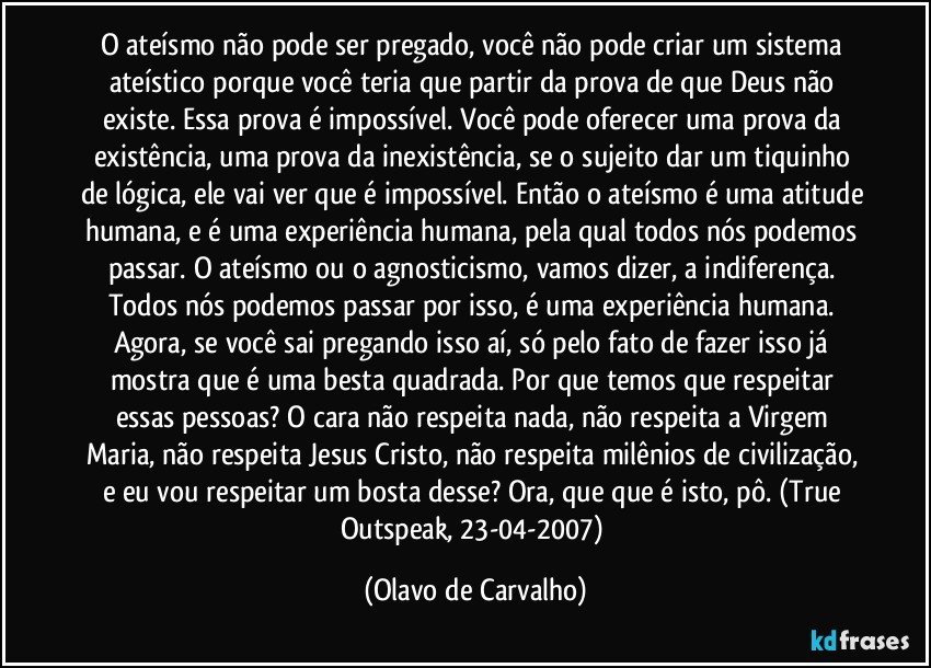 O ateísmo não pode ser pregado, você não pode criar um sistema ateístico porque você teria que partir da prova de que Deus não existe. Essa prova é impossível. Você pode oferecer uma prova da existência, uma prova da inexistência, se o sujeito dar um tiquinho de lógica, ele vai ver que é impossível. Então o ateísmo é uma atitude humana, e é uma experiência humana, pela qual todos nós podemos passar. O ateísmo ou o agnosticismo, vamos dizer, a indiferença. Todos nós podemos passar por isso, é uma experiência humana. Agora, se você sai pregando isso aí, só pelo fato de fazer isso já mostra que é uma besta quadrada. Por que temos que respeitar essas pessoas? O cara não respeita nada, não respeita a Virgem Maria, não respeita Jesus Cristo, não respeita milênios de civilização, e eu vou respeitar um bosta desse? Ora, que que é isto, pô. (True Outspeak, 23-04-2007) (Olavo de Carvalho)