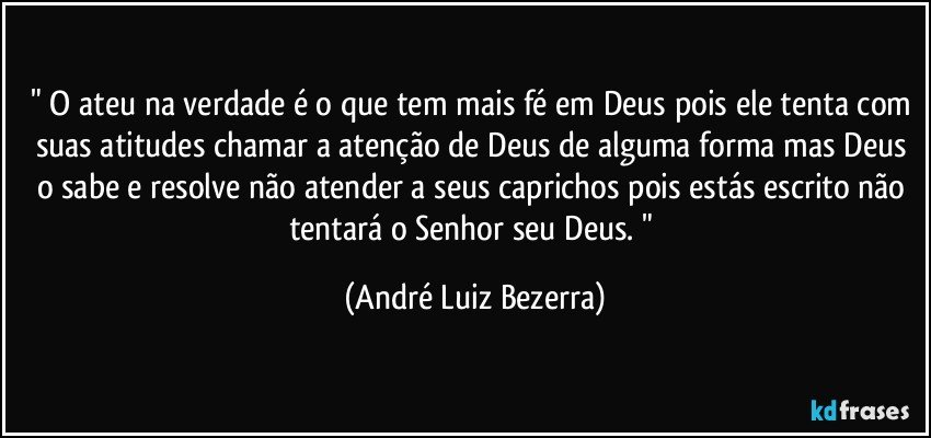 " O ateu na verdade é o que tem mais fé em Deus pois ele tenta com suas atitudes chamar a atenção de Deus de alguma forma mas Deus o sabe e resolve não atender a seus caprichos pois estás escrito não tentará o Senhor seu Deus. " (André Luiz Bezerra)