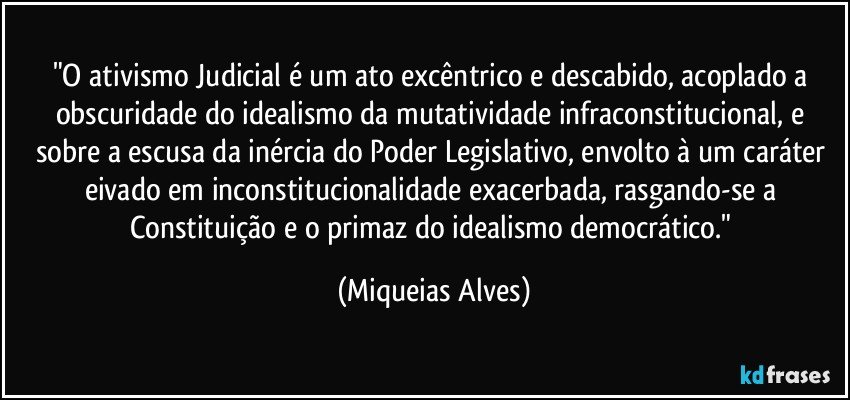 "O ativismo Judicial é um ato excêntrico e descabido, acoplado a obscuridade do idealismo da mutatividade infraconstitucional, e sobre a escusa da inércia do Poder Legislativo, envolto à um caráter eivado em inconstitucionalidade exacerbada, rasgando-se a Constituição e o primaz do idealismo democrático." (Miqueias Alves)