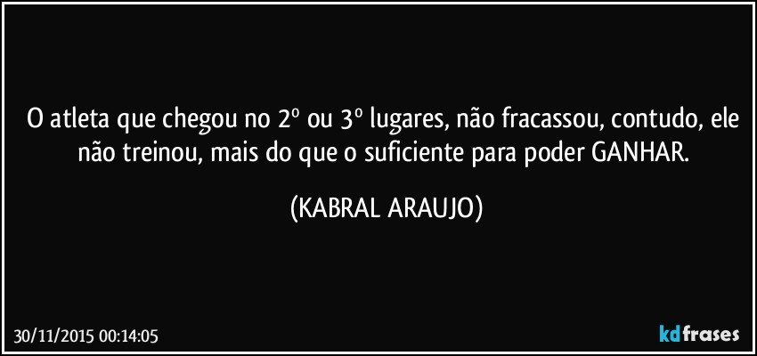 O atleta que chegou no 2º ou 3º lugares, não fracassou, contudo, ele não treinou, mais do que o suficiente para poder GANHAR. (KABRAL ARAUJO)