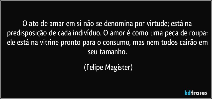 O ato de amar em si não se denomina por virtude; está na predisposição de cada indivíduo. O amor é como uma peça de roupa: ele está na vitrine pronto para o consumo, mas nem todos cairão em seu tamanho. (Felipe Magister)