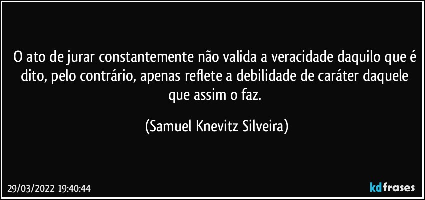 O ato de jurar constantemente não valida a veracidade daquilo que é dito, pelo contrário, apenas reflete a debilidade de caráter daquele que assim o faz. (Samuel Knevitz Silveira)