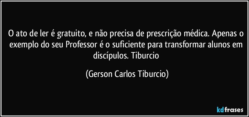 O ato de ler é gratuito, e não precisa de prescrição médica. Apenas o exemplo do seu Professor é o suficiente para transformar alunos em discípulos. Tiburcio (Gerson Carlos Tiburcio)