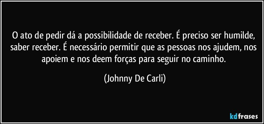 O ato de pedir dá a possibilidade de receber. É preciso ser humilde, saber receber. É necessário permitir que as pessoas nos ajudem, nos apoiem e nos deem forças para seguir no caminho. (Johnny De Carli)