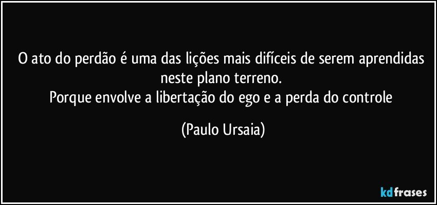 O ato do perdão é uma das lições mais difíceis de serem aprendidas neste plano terreno. 
Porque envolve a libertação do ego e a perda do controle (Paulo Ursaia)