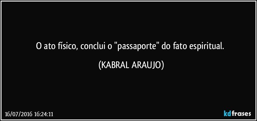 O ato físico, conclui o "passaporte" do fato espiritual. (KABRAL ARAUJO)