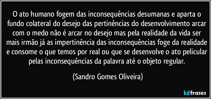 O ato humano fogem das inconsequências desumanas e aparta o fundo colateral do desejo das pertinências do desenvolvimento arcar com o medo não é arcar no desejo mas pela realidade da vida ser mais irmão já as impertinência das inconsequências foge da realidade e consome o que temos por real ou que se desenvolve o ato pelicular pelas inconsequências da palavra até o objeto regular. (Sandro Gomes Oliveira)