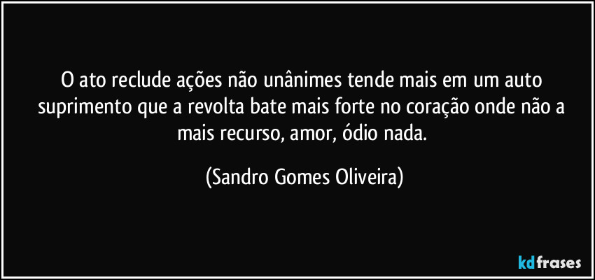 O ato reclude ações não unânimes tende mais em um auto suprimento que a revolta bate mais forte no coração onde não a mais recurso, amor, ódio nada. (Sandro Gomes Oliveira)