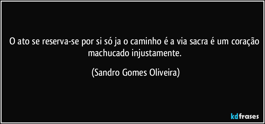 O ato se reserva-se por si só ja o caminho é a via sacra é um coração machucado injustamente. (Sandro Gomes Oliveira)