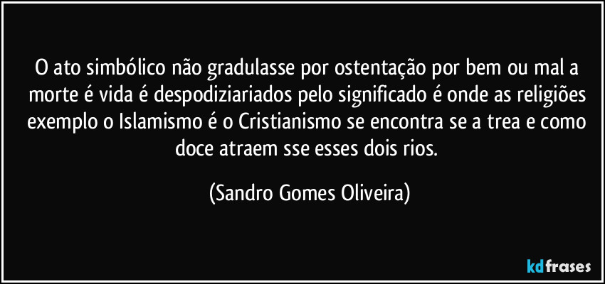 O ato simbólico não gradulasse por ostentação por bem ou mal a morte é vida é  despodiziariados pelo significado é onde as religiões exemplo o Islamismo é o Cristianismo se encontra se a trea e como doce atraem sse esses dois rios. (Sandro Gomes Oliveira)