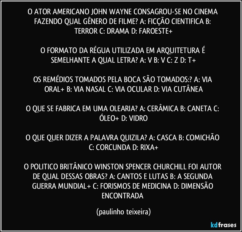 O ATOR AMERICANO JOHN WAYNE CONSAGROU-SE NO CINEMA FAZENDO QUAL GÊNERO DE FILME?  A: FICÇÃO CIENTIFICA  B: TERROR  C: DRAMA  D: FAROESTE+

O FORMATO DA RÉGUA UTILIZADA EM ARQUITETURA É SEMELHANTE A QUAL LETRA? A: V  B: V  C: Z  D: T+

OS REMÉDIOS TOMADOS PELA BOCA SÃO TOMADOS:?  A: VIA ORAL+  B: VIA NASAL  C: VIA OCULAR  D: VIA CUTÂNEA

O QUE SE FABRICA EM UMA OLEARIA? A: CERÂMICA  B: CANETA  C: ÓLEO+  D: VIDRO

O QUE QUER DIZER A PALAVRA QUIZILA? A: CASCA  B: COMICHÃO  C: CORCUNDA  D: RIXA+

O POLITICO BRITÂNICO WINSTON SPENCER CHURCHILL FOI AUTOR DE QUAL DESSAS OBRAS? A: CANTOS E LUTAS  B: A SEGUNDA GUERRA MUNDIAL+  C: FORISMOS DE MEDICINA  D: DIMENSÃO ENCONTRADA (paulinho teixeira)