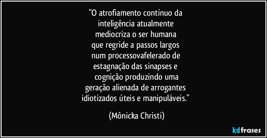 "O atrofiamento contínuo da 
inteligência atualmente 
mediocriza o ser humana 
que regride a passos largos 
num processovafelerado de 
estagnação das sinapses e 
cognição produzindo uma
geração alienada de arrogantes 
idiotizados úteis e manipuláveis." (Mônicka Christi)