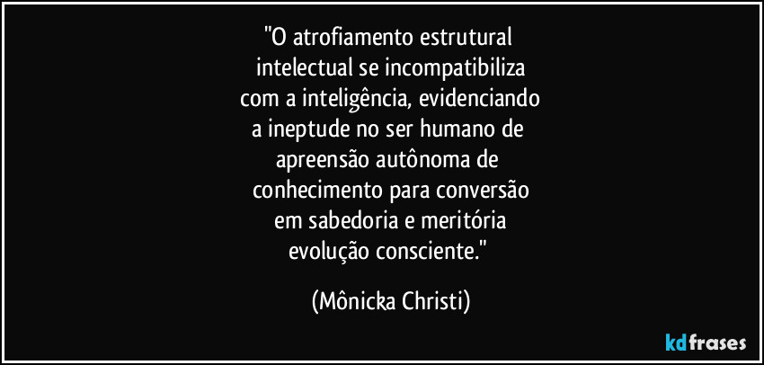 "O atrofiamento estrutural
intelectual se incompatibiliza
com a inteligência, evidenciando
a ineptude no ser humano de
apreensão autônoma de
conhecimento para conversão
em sabedoria e meritória
evolução consciente." (Mônicka Christi)