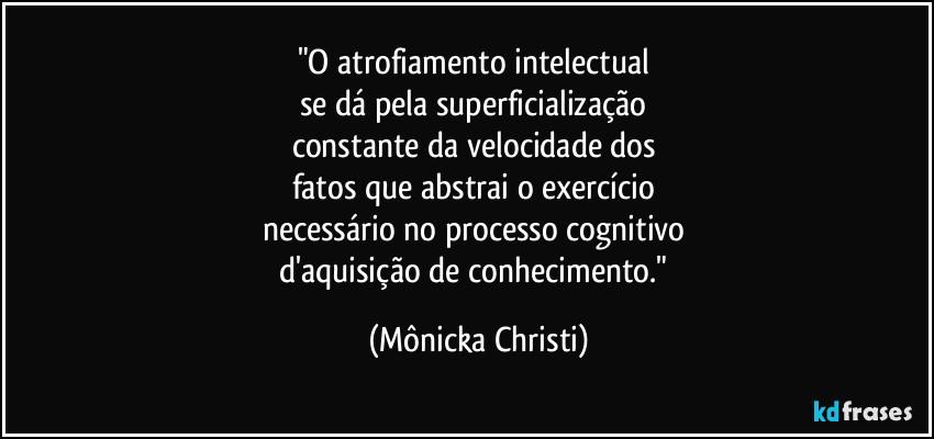 "O atrofiamento intelectual 
se dá pela superficialização 
constante da velocidade dos 
fatos que abstrai o exercício 
necessário no processo cognitivo 
d'aquisição de conhecimento." (Mônicka Christi)