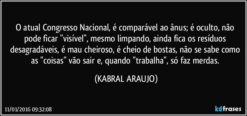 O atual Congresso Nacional, é comparável ao ânus; é oculto, não pode ficar "visível", mesmo limpando, ainda fica os resíduos desagradáveis, é mau cheiroso, é cheio de bostas, não se sabe como as "coisas" vão sair e, quando "trabalha", só faz merdas. (KABRAL ARAUJO)