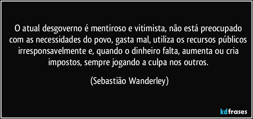 O atual desgoverno é mentiroso e vitimista, não está preocupado com as necessidades do povo, gasta mal, utiliza os recursos públicos irresponsavelmente e, quando o dinheiro falta, aumenta ou cria impostos, sempre jogando a culpa nos outros. (Sebastião Wanderley)
