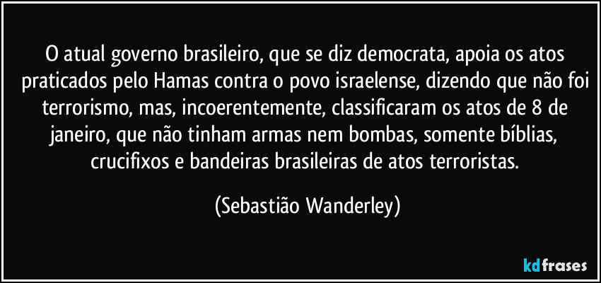 O atual governo brasileiro, que se diz democrata, apoia os atos praticados pelo Hamas contra o povo israelense, dizendo que não foi terrorismo, mas, incoerentemente, classificaram os atos de 8 de janeiro, que não tinham armas nem bombas, somente bíblias, crucifixos e bandeiras brasileiras de atos terroristas. (Sebastião Wanderley)