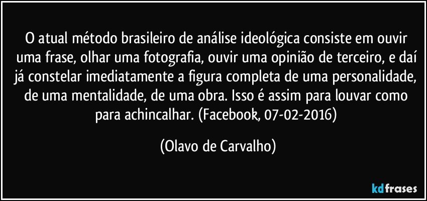 O atual método brasileiro de análise ideológica consiste em ouvir uma frase, olhar uma fotografia, ouvir uma opinião de terceiro, e daí já constelar imediatamente a figura completa de uma personalidade, de uma mentalidade, de uma obra. Isso é assim para louvar como para achincalhar. (Facebook, 07-02-2016) (Olavo de Carvalho)