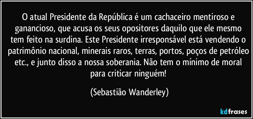 O atual Presidente da República é um cachaceiro mentiroso e ganancioso, que acusa os seus opositores daquilo que ele mesmo tem feito na surdina. Este Presidente irresponsável está vendendo o patrimônio nacional, minerais raros, terras, portos, poços de petróleo etc., e junto disso a nossa soberania. Não tem o mínimo de moral para criticar ninguém! (Sebastião Wanderley)