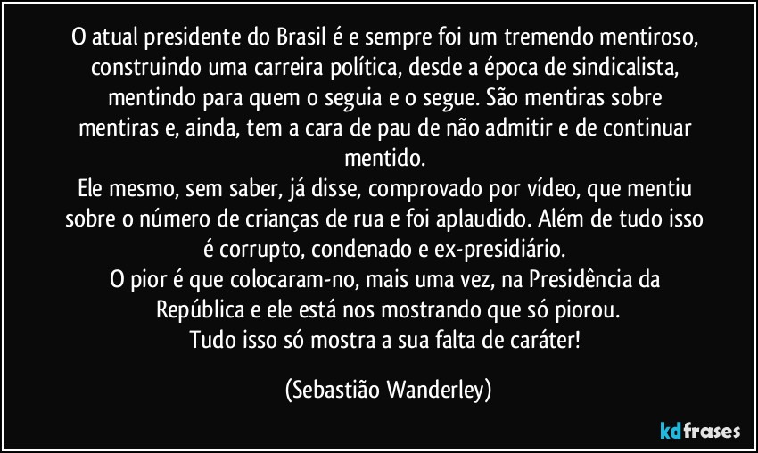O atual presidente do Brasil é e sempre foi um tremendo mentiroso, construindo uma carreira política, desde a época de sindicalista, mentindo para quem o seguia e o segue. São mentiras sobre mentiras e, ainda, tem a cara de pau de não admitir e de continuar mentido. 
Ele mesmo, sem saber, já disse, comprovado por vídeo, que mentiu sobre o número de crianças de rua e foi aplaudido. Além de tudo isso é corrupto, condenado e ex-presidiário. 
O pior é que colocaram-no, mais uma vez, na Presidência da República e ele está nos mostrando que só piorou.
Tudo isso só mostra a sua falta de caráter! (Sebastião Wanderley)