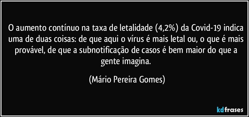 O aumento contínuo na taxa de letalidade (4,2%) da Covid-19 indica uma de duas coisas: de que aqui o vírus é mais letal ou, o que é mais provável, de que a subnotificação de casos é bem maior do que a gente imagina. (Mário Pereira Gomes)