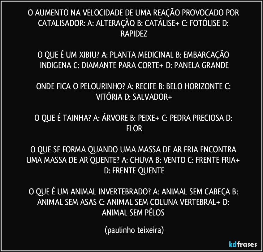 O AUMENTO NA VELOCIDADE DE UMA REAÇÃO PROVOCADO POR CATALISADOR: A: ALTERAÇÃO  B: CATÁLISE+  C: FOTÓLISE  D: RAPIDEZ

O QUE É UM XIBIU? A: PLANTA MEDICINAL  B: EMBARCAÇÃO INDIGENA  C: DIAMANTE PARA CORTE+  D: PANELA GRANDE

ONDE FICA O PELOURINHO? A: RECIFE  B: BELO HORIZONTE  C: VITÓRIA  D: SALVADOR+

O QUE É TAINHA? A: ÁRVORE  B: PEIXE+  C: PEDRA PRECIOSA  D: FLOR

O QUE SE FORMA QUANDO UMA MASSA DE AR FRIA ENCONTRA UMA MASSA DE AR QUENTE? A: CHUVA  B: VENTO  C: FRENTE FRIA+  D: FRENTE QUENTE

O QUE É UM ANIMAL INVERTEBRADO? A: ANIMAL SEM CABEÇA  B: ANIMAL SEM ASAS  C: ANIMAL SEM COLUNA VERTEBRAL+  D: ANIMAL SEM PÊLOS (paulinho teixeira)