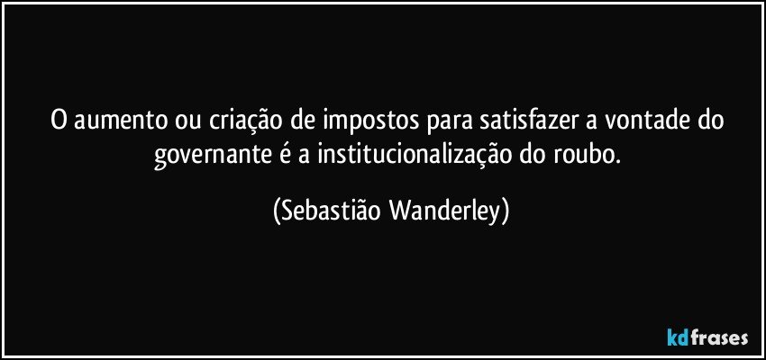 O aumento ou criação de impostos para satisfazer a vontade do governante é a institucionalização do roubo. (Sebastião Wanderley)