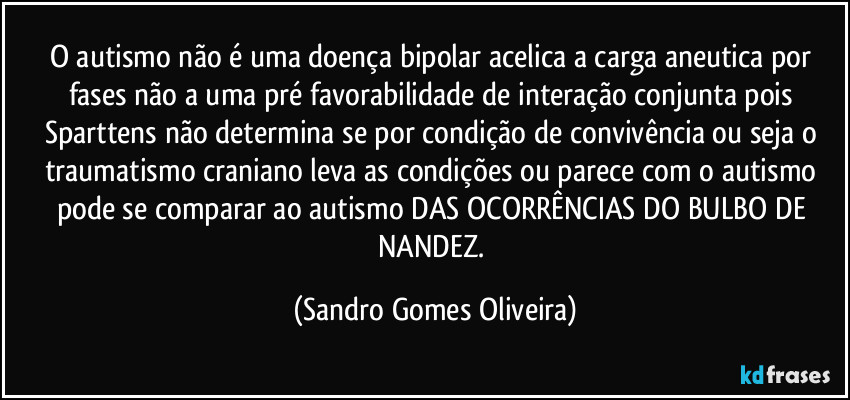 O autismo não é uma doença bipolar acelica a carga aneutica por fases não a uma pré favorabilidade de interação conjunta pois Sparttens não determina se por condição de convivência ou seja o traumatismo craniano leva as condições ou parece com o autismo pode se comparar ao autismo DAS OCORRÊNCIAS DO BULBO DE NANDEZ. (Sandro Gomes Oliveira)