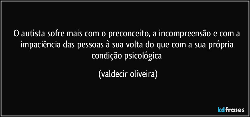 O autista sofre mais com o preconceito, a incompreensão e com a impaciência das pessoas à sua volta do que com a sua própria condição psicológica (valdecir oliveira)