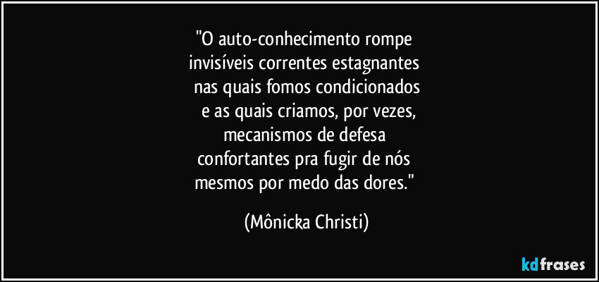 "O auto-conhecimento rompe
invisíveis correntes estagnantes
nas quais fomos condicionados
e as quais criamos, por vezes,
mecanismos de defesa
confortantes pra fugir de nós
mesmos por medo das dores." (Mônicka Christi)