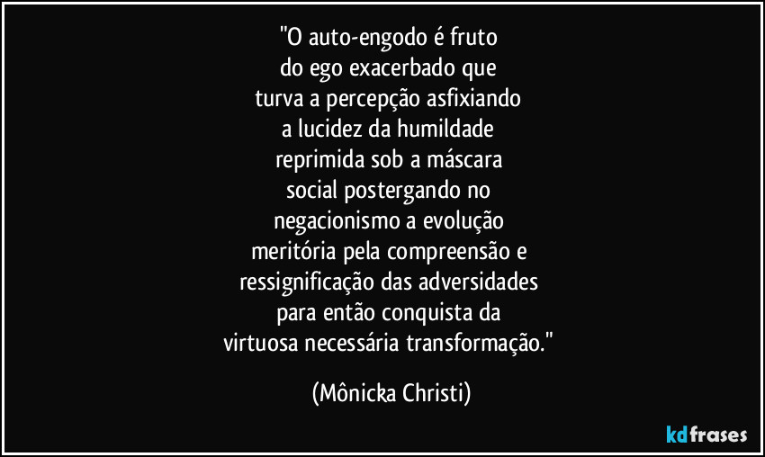 "O auto-engodo é fruto 
do ego exacerbado que 
turva a percepção asfixiando 
a lucidez da humildade 
reprimida sob a máscara 
social postergando no 
negacionismo a evolução 
meritória pela compreensão e 
ressignificação das adversidades 
para então conquista da 
virtuosa necessária transformação." (Mônicka Christi)