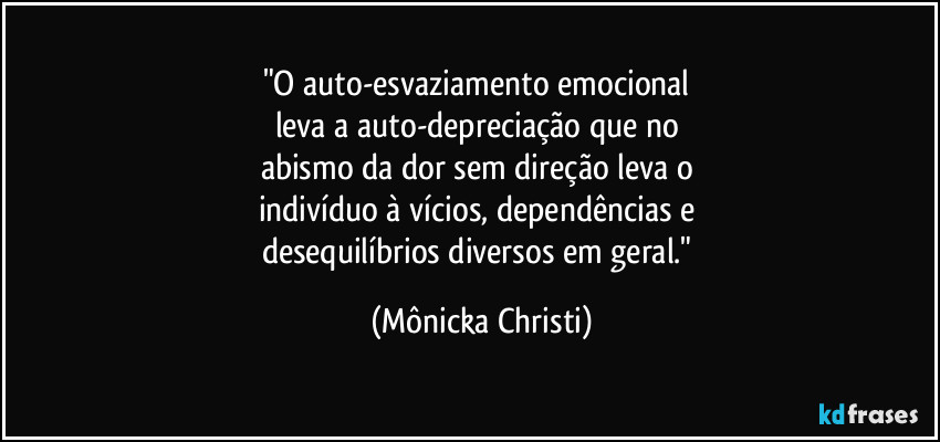 "O auto-esvaziamento emocional 
leva a auto-depreciação que no 
abismo da dor sem direção leva o 
indivíduo à vícios, dependências e 
desequilíbrios diversos em geral." (Mônicka Christi)