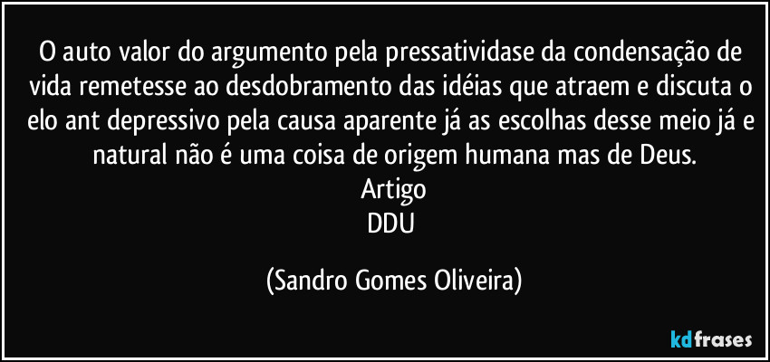 O auto valor do argumento pela pressatividase da condensação de vida remetesse ao desdobramento das idéias que atraem e discuta o elo ant depressivo pela causa aparente já as escolhas desse meio já e natural não é uma coisa de origem humana mas de Deus.
Artigo
DDU (Sandro Gomes Oliveira)