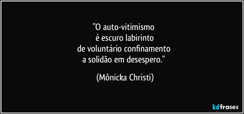 "O auto-vitimismo 
é escuro labirinto
de voluntário confinamento 
a solidão em desespero." (Mônicka Christi)
