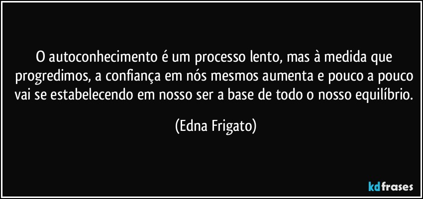 O autoconhecimento é um processo lento, mas à medida que progredimos, a confiança em nós mesmos aumenta e pouco a pouco vai se estabelecendo em nosso ser a base de todo o nosso equilíbrio. (Edna Frigato)