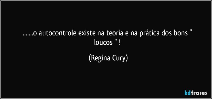 ...o autocontrole   existe na teoria  e   na prática  dos  bons   " loucos " ! (Regina Cury)